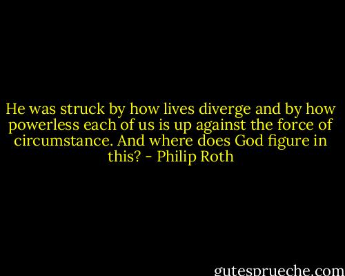 He was struck by how lives diverge and by how powerless each of us is up against the force of circumstance. And where does God figure in this? - Philip Roth
