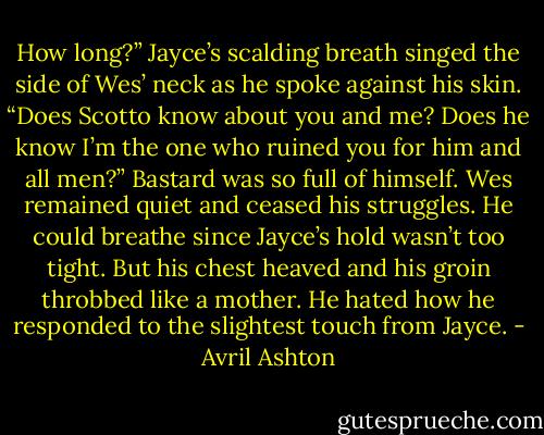 How long?” Jayce’s scalding breath singed the side of Wes’ neck as he spoke against his skin. “Does Scotto know about you and me? Does he know I’m the one who ruined you for him and all men?”<br />Bastard was so full of himself. Wes remained quiet and ceased his struggles. He could breathe since Jayce’s hold wasn’t too tight. But his chest heaved and his groin throbbed like a mother. He hated how he responded to the slightest touch from Jayce. - Avril Ashton