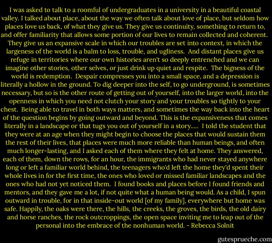 I was asked to talk to a roomful of undergraduates in a university in a beautiful coastal valley. I talked about place, about the way we often talk about love of place, but seldom how places love us back, of what they give us. They give us continuity, something to return to, and offer familiarity that allows some portion of our lives to remain collected and coherent.<br /><br />They give us an expansive scale in which our troubles are set into context, in which the largeness of the world is a balm to loss, trouble, and ugliness.<br /><br />And distant places give us refuge in territories where our own histories aren't so deeply entrenched and we can imagine other stories, other selves, or just drink up quiet and respite.<br /><br />The bigness of the world is redemption.<br /><br />Despair compresses you into a small space, and a depression is literally a hollow in the ground. To dig deeper into the self, to go underground, is sometimes necessary, but so is the other route of getting out of yourself, into the larger world, into the openness in which you need not clutch your story and your troubles so tightly to your chest.<br /><br />Being able to travel in both ways matters, and sometimes the way back into the heart of the question begins by going outward and beyond. This is the expansiveness that comes literally in a landscape or that tugs you out of yourself in a story.....<br /><br />I told the student that they were at an age when they might begin to choose the places that would sustain them the rest of their lives, that places were much more reliable than human beings, and often much longer-lasting, and I asked each of them where they felt at home. They answered, each of them, down the rows, for an hour, the immigrants who had never stayed anywhere long or left a familiar world behind, the teenagers who'd left the home they'd spent their whole lives in for the first time, the ones who loved or missed familiar landscapes and the ones who had not yet noticed them.<br /><br />I found books and places before I found friends and mentors, and they gave me a lot, if not quite what a human being would. As a child, I spun outward in trouble, for in that inside-out world [of my family], everywhere but home was safe. Happily, the oaks were there, the hills, the creeks, the groves, the birds, the old dairy and horse ranches, the rock outcroppings, the open space inviting me to leap out of the personal into the embrace of the nonhuman world. - Rebecca Solnit