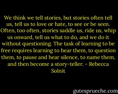 We think we tell stories, but stories often tell us, tell us to love or hate, to see or be seen. Often, too often, stories saddle us, ride us, whip us onward, tell us what to do, and we do it without questioning. The task of learning to be free requires learning to hear them, to question them, to pause and hear silence, to name them, and then become a story-teller. - Rebecca Solnit