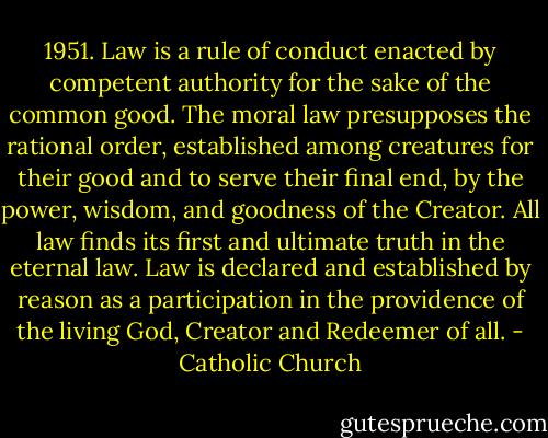 1951. Law is a rule of conduct enacted by competent authority for the sake of the common good. The moral law presupposes the rational order, established among creatures for their good and to serve their final end, by the power, wisdom, and goodness of the Creator. All law finds its first and ultimate truth in the eternal law. Law is declared and established by reason as a participation in the providence of the living God, Creator and Redeemer of all. - Catholic Church