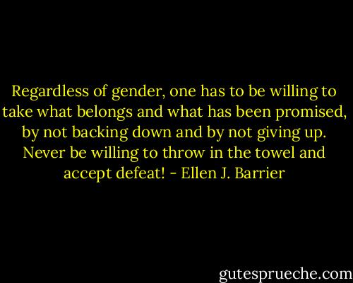 Regardless of gender, one has to be willing to take what belongs and what has been promised, by not backing down and by not giving up. Never be willing to throw in the towel and accept defeat! - Ellen J. Barrier