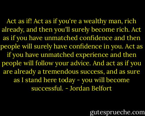 Act as if! Act as if you're a wealthy man, rich already, and then you'll surely become rich. Act as if you have unmatched confidence and then people will surely have confidence in you. Act as if you have unmatched experience and then people will follow your advice. And act as if you are already a tremendous success, and as sure as I stand here today - you will become successful. - Jordan Belfort