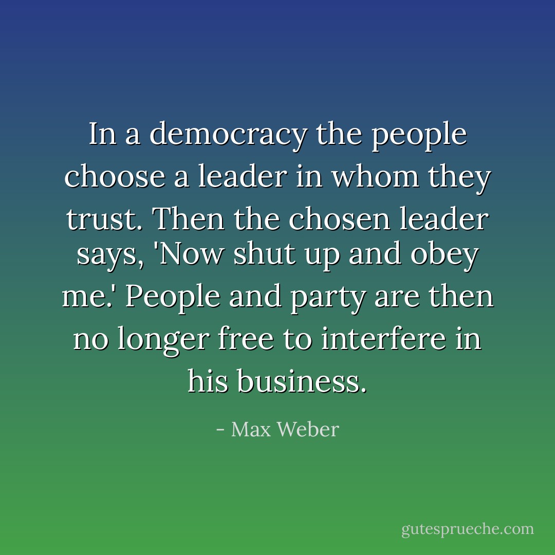 In a democracy the people choose a leader in whom they trust. Then the chosen leader says, 'Now shut up and obey me.' People and party are then no longer free to interfere in his business. - Max Weber