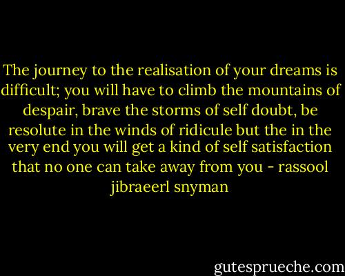 The journey to the realisation of your dreams is difficult; you will have to climb the mountains of despair, brave the storms of self doubt, be resolute in the winds of ridicule but the in the very end you will get a kind of self satisfaction that no one can take away from you - rassool jibraeerl snyman