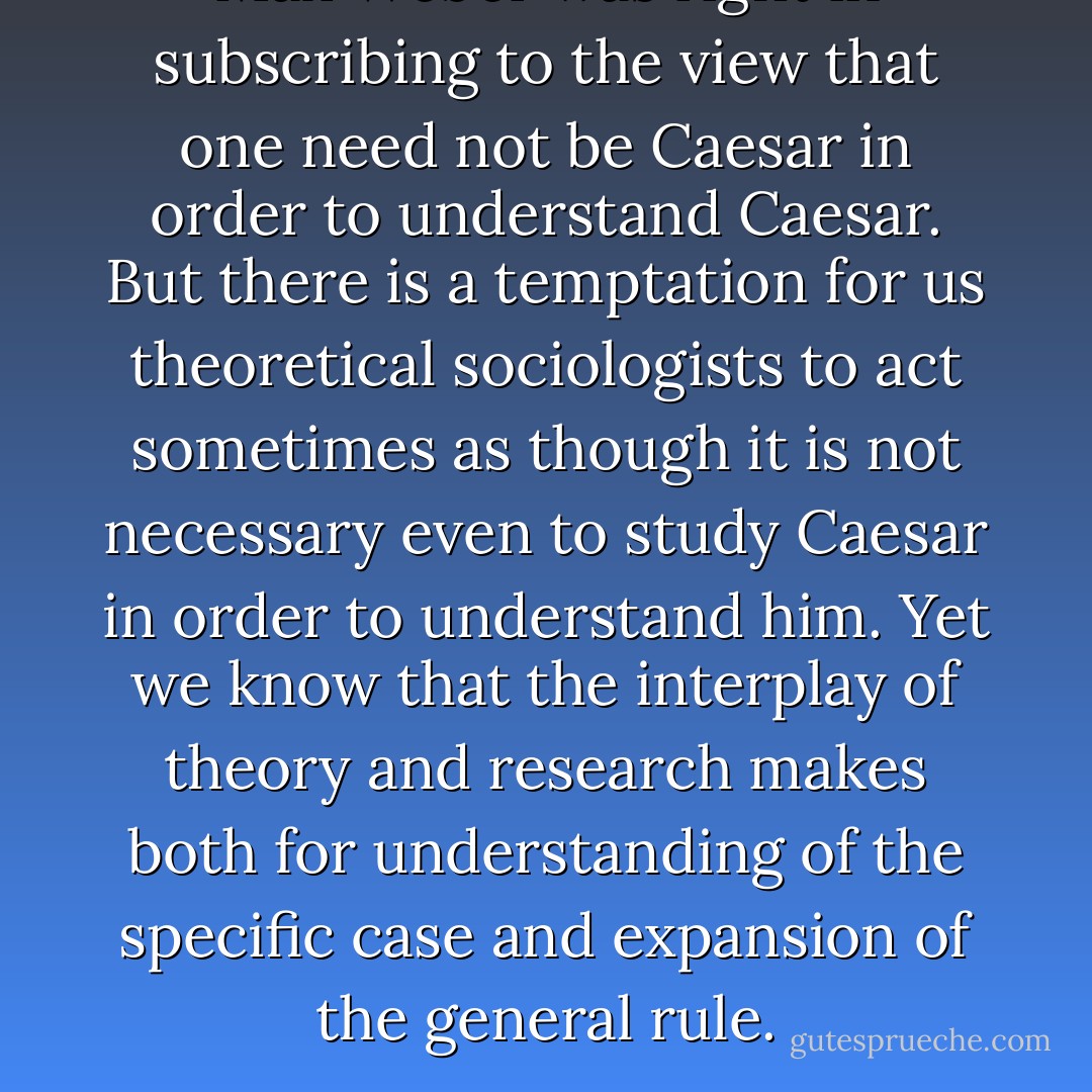 Max Weber was right in subscribing to the view that one need not be Caesar in order to understand Caesar. But there is a temptation for us theoretical sociologists to act sometimes as though it is not necessary even to study Caesar in order to understand him. Yet we know that the interplay of theory and research makes both for understanding of the specific case and expansion of the general rule. - Robert K. Merton