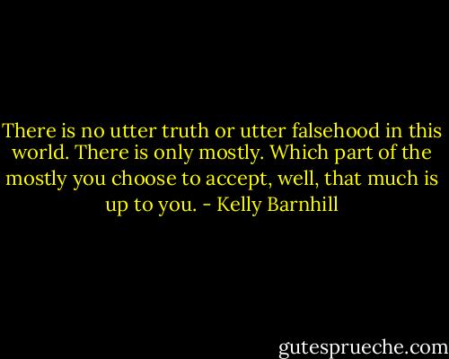 There is no utter truth or utter falsehood in this world. There is only mostly. Which part of the mostly you choose to accept, well, that much is up to you. - Kelly Barnhill