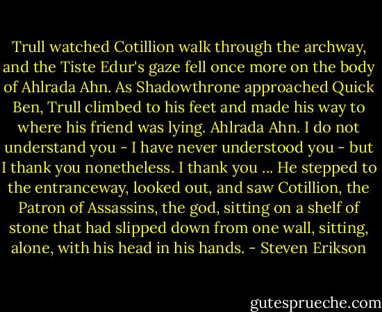 Trull watched Cotillion walk through the archway, and the Tiste Edur's gaze fell once more on the body of Ahlrada Ahn. As Shadowthrone approached Quick Ben, Trull climbed to his feet and made his way to where his friend was lying. Ahlrada Ahn. I do not understand you - I have never understood you - but I thank you nonetheless. I thank you ...<br />He stepped to the entranceway, looked out, and saw Cotillion, the Patron of Assassins, the god, sitting on a shelf of stone that had slipped down from one wall, sitting, alone, with his head in his hands. - Steven Erikson