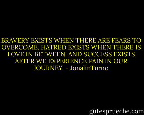 BRAVERY EXISTS WHEN THERE ARE FEARS TO OVERCOME.<br />HATRED EXISTS WHEN THERE IS LOVE IN BETWEEN.<br />AND SUCCESS EXISTS AFTER WE EXPERIENCE PAIN IN OUR JOURNEY. - JonalinTurno