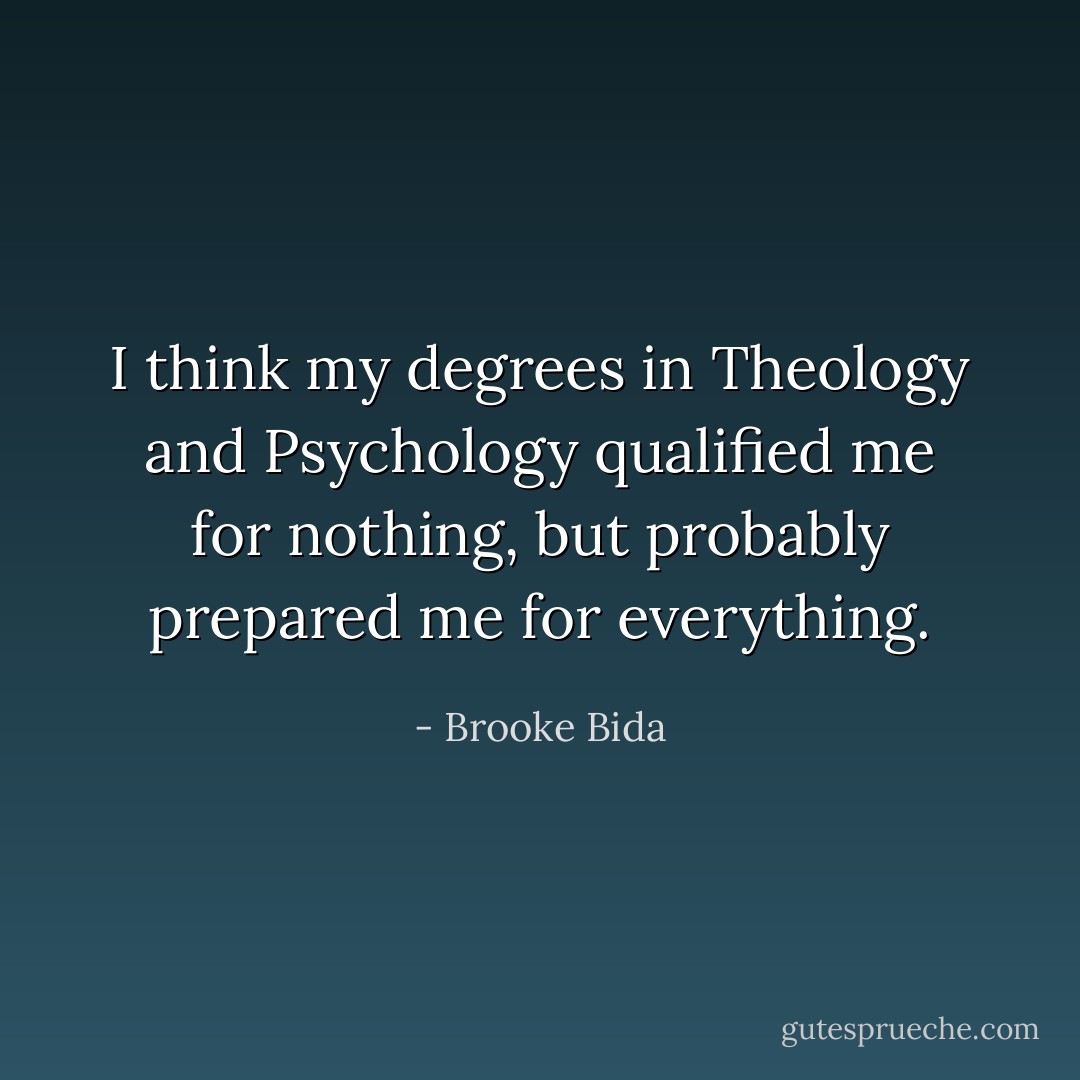 I think my degrees in Theology and Psychology qualified me for nothing, but probably prepared me for everything. - Brooke Bida