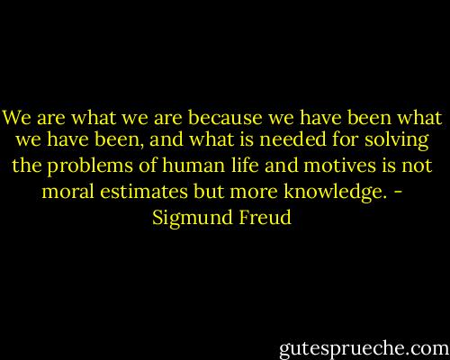 We are what we are because we have been what we have been, and what is needed for solving the problems of human life and motives is not moral estimates but more knowledge. - Sigmund Freud