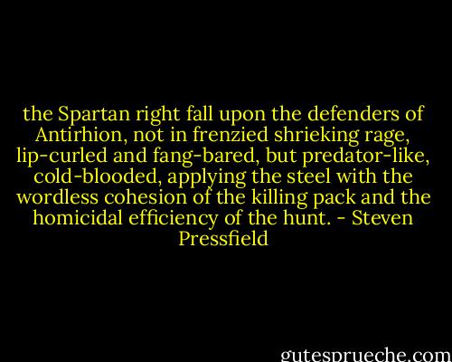 the Spartan right fall upon the defenders of Antirhion, not in frenzied shrieking rage, lip-curled and fang-bared, but predator-like, cold-blooded, applying the steel with the wordless cohesion of the killing pack and the homicidal efficiency of the hunt. - Steven Pressfield