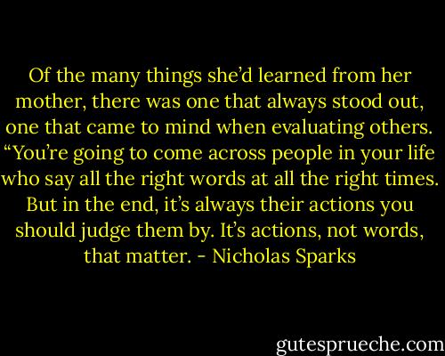 Of the many things she’d learned from her mother, there was one that always stood out, one that came to mind when evaluating others. “You’re going to come across people in your life who say all the right words at all the right times. But in the end, it’s always their actions you should judge them by. It’s actions, not words, that matter. - Nicholas Sparks
