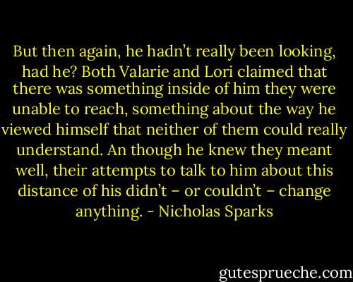 But then again, he hadn’t really been looking, had he? Both Valarie and Lori claimed that there was something inside of him they were unable to reach, something about the way he viewed himself that neither of them could really understand. An though he knew they meant well, their attempts to talk to him about this distance of his didn’t – or couldn’t – change anything. - Nicholas Sparks