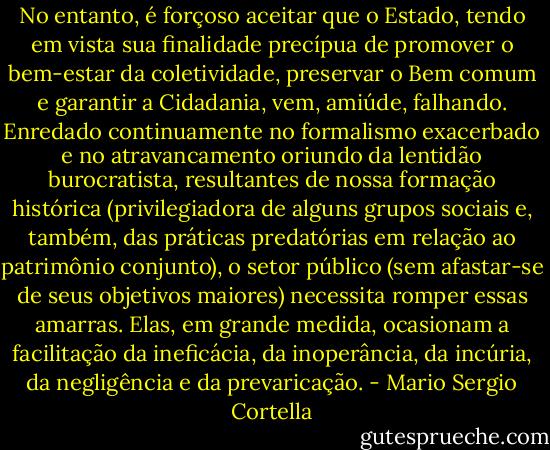 No entanto, é forçoso aceitar que o Estado, tendo em vista sua finalidade precípua de promover o bem-estar da coletividade, preservar o Bem comum e garantir a Cidadania, vem, amiúde, falhando. Enredado continuamente no formalismo exacerbado e no atravancamento oriundo da lentidão burocratista, resultantes de nossa formação histórica (privilegiadora de alguns grupos sociais e, também, das práticas predatórias em relação ao patrimônio conjunto), o setor público (sem afastar-se de seus objetivos maiores) necessita romper essas amarras. Elas, em grande medida, ocasionam a facilitação da ineficácia, da inoperância, da incúria, da negligência e da prevaricação. - Mario Sergio Cortella