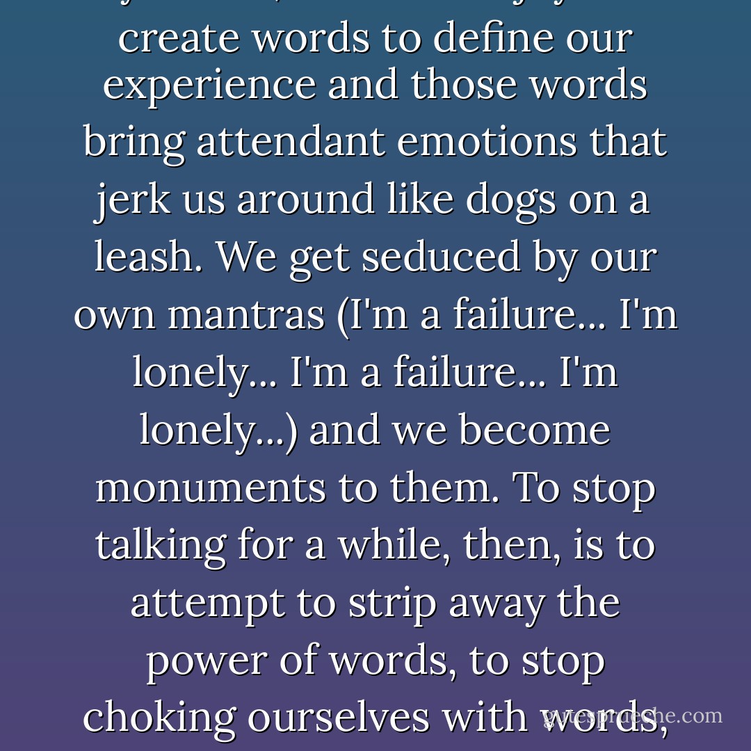 The Yogic sages say that all the pain of a human life is caused by words, as is all the joy. We create words to define our experience and those words bring attendant emotions that jerk us around like dogs on a leash. We get seduced by our own mantras (I'm a failure... I'm lonely... I'm a failure... I'm lonely...) and we become monuments to them. To stop talking for a while, then, is to attempt to strip away the power of words, to stop choking ourselves with words, to liberate ourselves from our suffocating mantras. - Elizabeth Gilbert