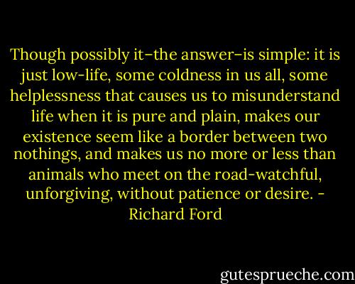Though possibly it–the answer–is simple: it is just low-life, some coldness in us all, some helplessness that causes us to misunderstand life when it is pure and plain, makes our existence seem like a border between two nothings, and makes us no more or less than animals who meet on the road-watchful, unforgiving, without patience or desire. - Richard Ford