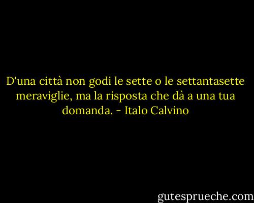 D'una città non godi le sette o le settantasette meraviglie, ma la risposta che dà a una tua domanda. - Italo Calvino