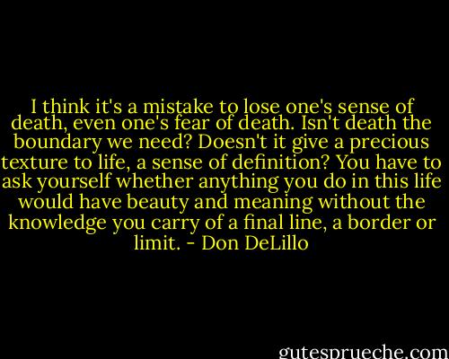I think it's a mistake to lose one's sense of death, even one's fear of death. Isn't death the boundary we need? Doesn't it give a precious texture to life, a sense of definition? You have to ask yourself whether anything you do in this life would have beauty and meaning without the knowledge you carry of a final line, a border or limit. - Don DeLillo