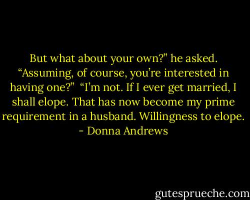 But what about your own?” he asked. “Assuming, of course, you’re interested in having one?”<br /><br />“I’m not. If I ever get married, I shall elope. That has now become my prime requirement in a husband. Willingness to elope. - Donna Andrews