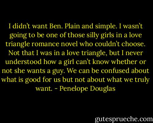 I didn’t want Ben. Plain and simple. I wasn’t going to be one of those silly girls in a love triangle romance novel who couldn’t choose. Not that I was in a love triangle, but I never understood how a girl can’t know whether or not she wants a guy. We can be confused about what is good for us but not about what we truly want. - Penelope Douglas