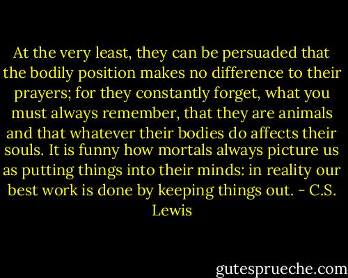 At the very least, they can be persuaded that the bodily position makes no difference to their prayers; for they constantly forget, what you must always remember, that they are animals and that whatever their bodies do affects their souls. It is funny how mortals always picture us as putting things into their minds: in reality our best work is done by keeping things out. - C.S. Lewis
