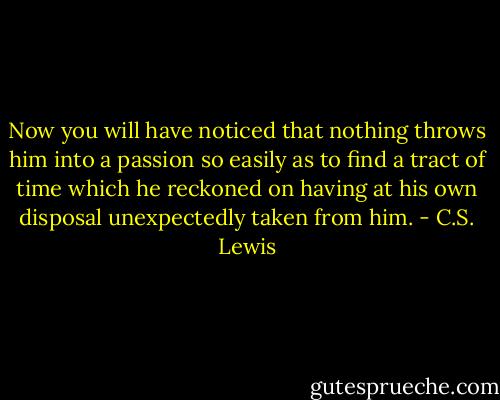 Now you will have noticed that nothing throws him into a passion so easily as to find a tract of time which he reckoned on having at his own disposal unexpectedly taken from him. - C.S. Lewis