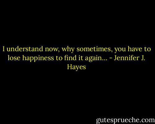 I understand now, why sometimes, you have to lose happiness to find it again… - Jennifer J. Hayes