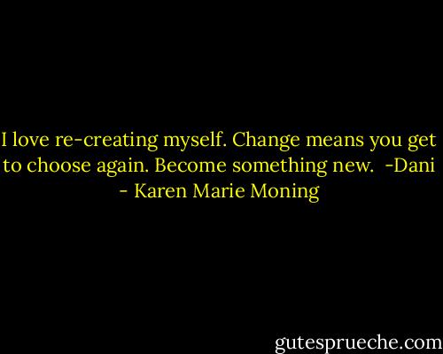 I love re-creating myself. Change means you get to choose again. Become something new.<br /><br />-Dani - Karen Marie Moning
