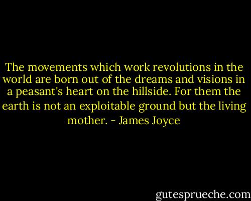 The movements which work revolutions in the world are born out of the dreams and visions in a peasant's heart on the hillside. For them the earth is not an exploitable ground but the living mother. - James Joyce