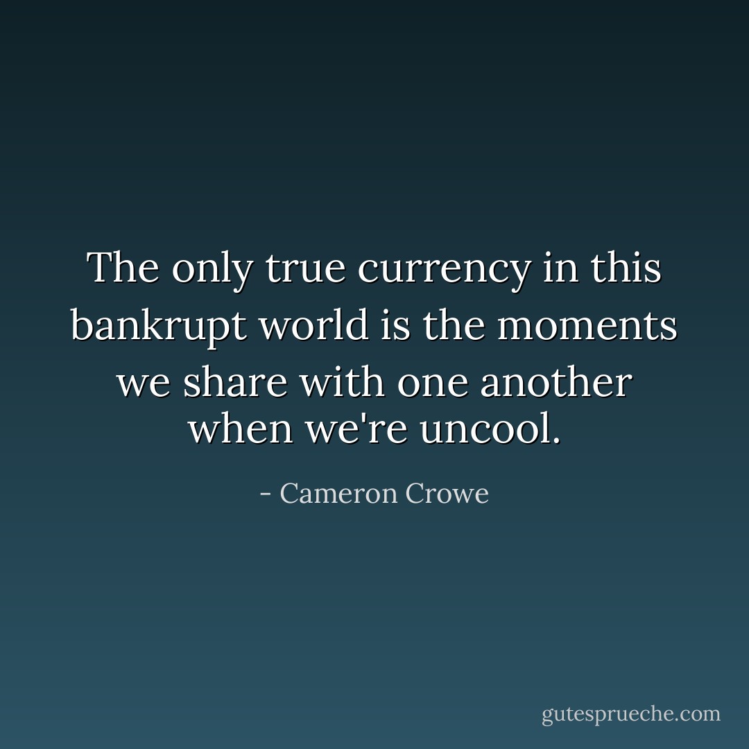The only true currency in this bankrupt world is the moments we share with one another when we're uncool. - Cameron Crowe