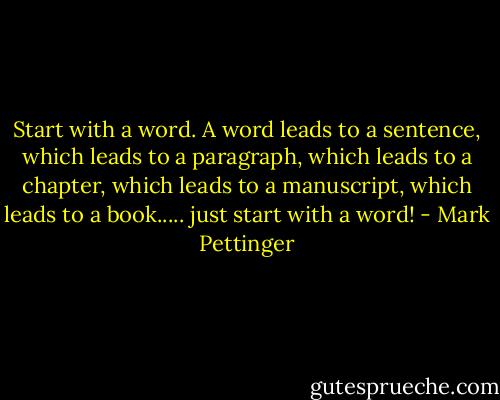 Start with a word. A word leads to a sentence, which leads to a paragraph, which leads to a chapter, which leads to a manuscript, which leads to a book..... just start with a word! - Mark Pettinger
