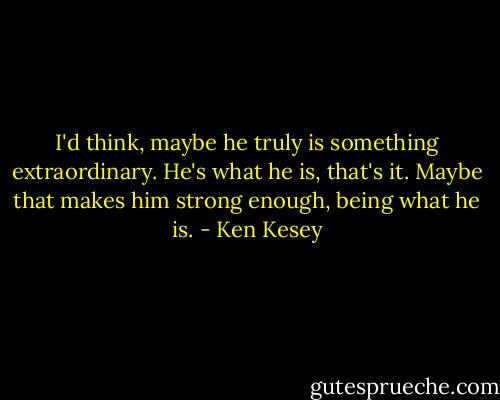 I'd think, maybe he truly is something extraordinary. He's what he is, that's it. Maybe that makes him strong enough, being what he is. - Ken Kesey