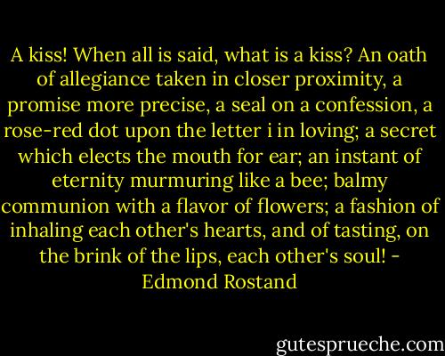 A kiss! When all is said, what is a kiss? An oath of allegiance taken in closer proximity, a promise more precise, a seal on a confession, a rose-red dot upon the letter i in loving; a secret which elects the mouth for ear; an instant of eternity murmuring like a bee; balmy communion with a flavor of flowers; a fashion of inhaling each other's hearts, and of tasting, on the brink of the lips, each other's soul! - Edmond Rostand