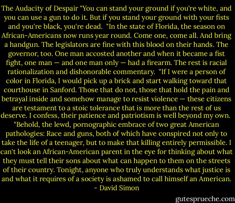 The Audacity of Despair<br />"You can stand your ground if you're white, and you can use a gun to do it. But if you stand your ground with your fists and you're black, you're dead.<br /><br />"In the state of Florida, the season on African-Americans now runs year round. Come one, come all. And bring a handgun. The legislators are fine with this blood on their hands. The governor, too. One man accosted another and when it became a fist fight, one man — and one man only — had a firearm. The rest is racial rationalization and dishonorable commentary.<br /><br />"If I were a person of color in Florida, I would pick up a brick and start walking toward that courthouse in Sanford. Those that do not, those that hold the pain and betrayal inside and somehow manage to resist violence — these citizens are testament to a stoic tolerance that is more than the rest of us deserve. I confess, their patience and patriotism is well beyond my own.<br /><br />"Behold, the lewd, pornographic embrace of two great American pathologies: Race and guns, both of which have conspired not only to take the life of a teenager, but to make that killing entirely permissible. I can't look an African-American parent in the eye for thinking about what they must tell their sons about what can happen to them on the streets of their country. Tonight, anyone who truly understands what justice is and what it requires of a society is ashamed to call himself an American. - David Simon