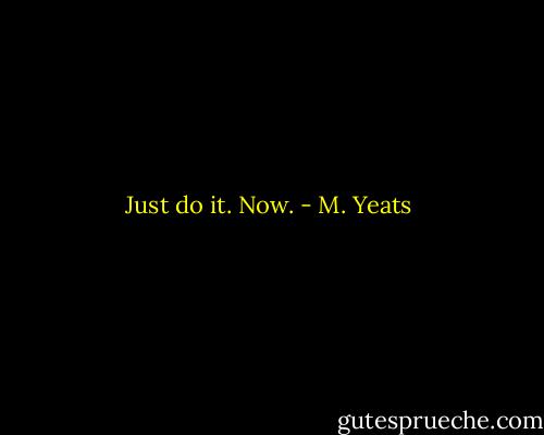 Just do it. Now. - M. Yeats