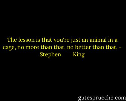 The lesson is that you're just an animal in a cage, no more than that, no better than that. - Stephen        King
