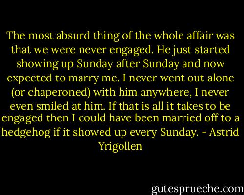 The most absurd thing of the whole affair was that we were never engaged. He just started showing up Sunday after Sunday and now expected to marry me. I never went out alone (or chaperoned) with him anywhere, I never even smiled at him. If that is all it takes to be engaged then I could have been married off to a hedgehog if it showed up every<br />Sunday. - Astrid Yrigollen