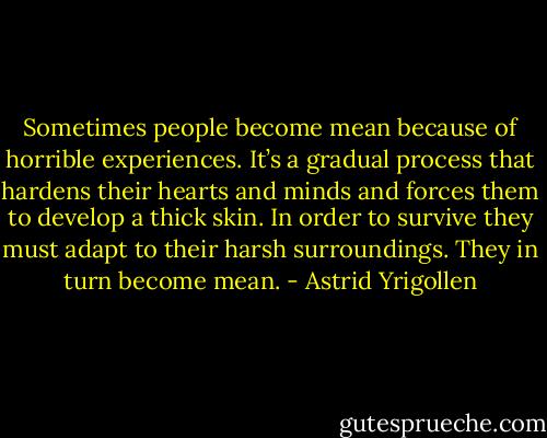 Sometimes people become mean because of horrible experiences. It’s a gradual process that hardens their hearts and minds and forces them to develop a thick skin. In order to survive they must adapt to their harsh surroundings. They in turn become mean. - Astrid Yrigollen