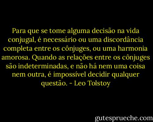 Para que se tome alguma decisão na vida conjugal, é necessário ou uma discordância completa entre os cônjuges, ou uma harmonia amorosa. Quando as relações entre os cônjuges são indeterminadas, e não há nem uma coisa nem outra, é impossível decidir qualquer questão. - Leo Tolstoy