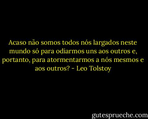 Acaso não somos todos nós largados neste mundo só para odiarmos uns aos outros e, portanto, para atormentarmos a nós mesmos e aos outros? - Leo Tolstoy