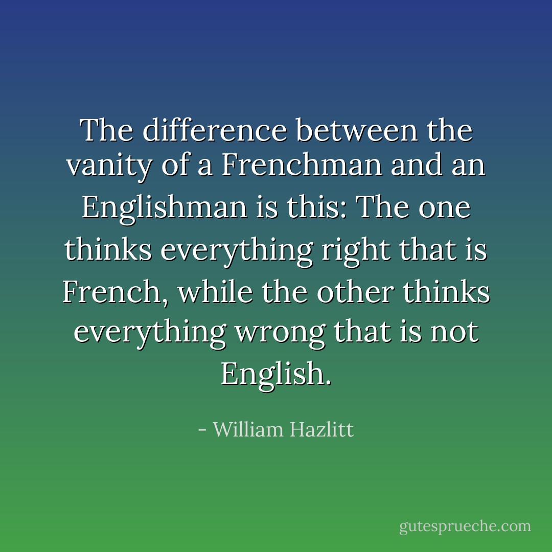 The difference between the vanity of a Frenchman and an Englishman is this: The one thinks everything right that is French, while the other thinks everything wrong that is not English. - William Hazlitt