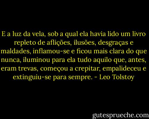 E a luz da vela, sob a qual ela havia lido um livro repleto de aflições, ilusões, desgraças e maldades, inflamou-se e ficou mais clara do que nunca, iluminou para ela tudo aquilo que, antes, eram trevas, começou a crepitar, empalideceu e extinguiu-se para sempre. - Leo Tolstoy