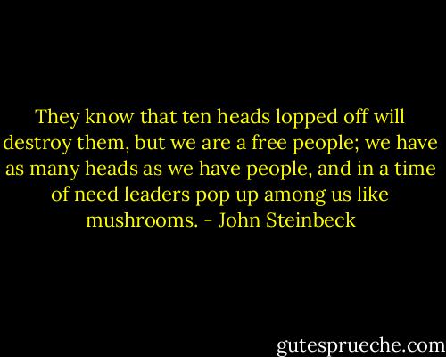They know that ten heads lopped off will destroy them, but we are a free people; we have as many heads as we have people, and in a time of need leaders pop up among us like mushrooms. - John Steinbeck