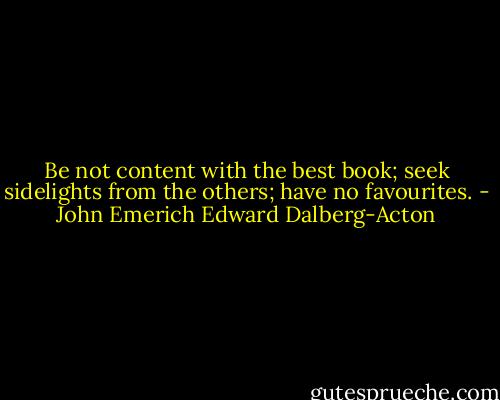 Be not content with the best book; seek sidelights from the others; have no favourites. - John Emerich Edward Dalberg-Acton