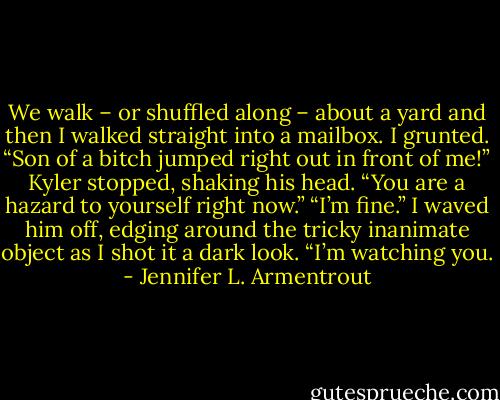 We walk – or shuffled along – about a yard and then I walked straight into a mailbox. I grunted. “Son of a bitch jumped right out in front of me!”<br />Kyler stopped, shaking his head. “You are a hazard to yourself right now.”<br />“I’m fine.” I waved him off, edging around the tricky inanimate object as I shot it a dark look. “I’m watching you. - Jennifer L. Armentrout