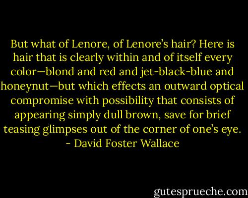 But what of Lenore, of Lenore’s hair? Here is hair that is clearly within and of itself every color—blond and red and jet-black-blue and honeynut—but which effects an outward optical compromise with possibility that consists of appearing simply dull brown, save for brief teasing glimpses out of the corner of one’s eye. - David Foster Wallace