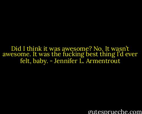 Did I think it was awesome? No. It wasn’t awesome. It was the fucking best thing I’d ever felt, baby. - Jennifer L. Armentrout