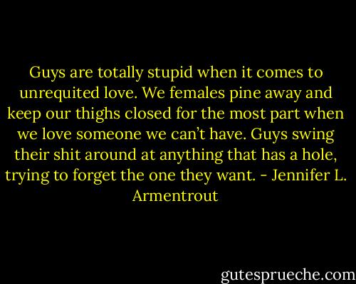 Guys are totally stupid when it comes to unrequited love. We females pine away and keep our thighs closed for the most part when we love someone we can’t have. Guys swing their shit around at anything that has a hole, trying to forget the one they want. - Jennifer L. Armentrout