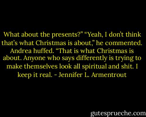 What about the presents?”<br />“Yeah, I don’t think that’s what Christmas is about,” he commented.<br />Andrea huffed. “That is what Christmas is about. Anyone who says differently is trying to make themselves look all spiritual and shit. I keep it real. - Jennifer L. Armentrout